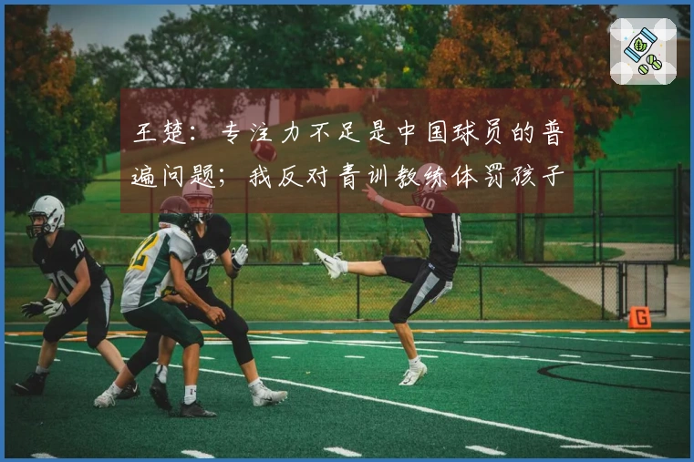 王楚：专注力不足是中国球员的普遍问题；我反对青训教练体罚孩子