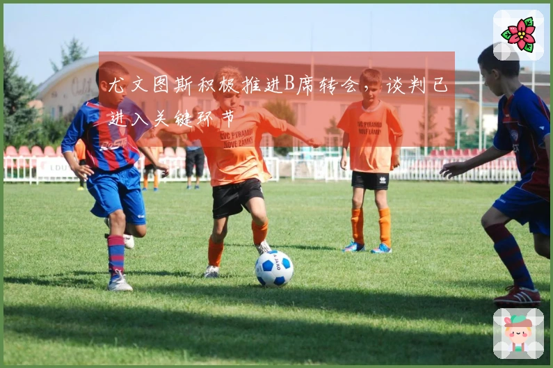 尤文图斯积极推进B席转会，谈判已进入关键环节