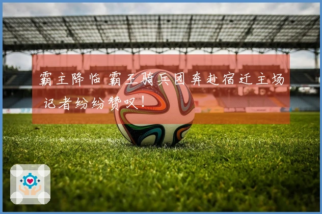 霸主降临 霸王骑兵团奔赴宿迁主场 记者纷纷赞叹！