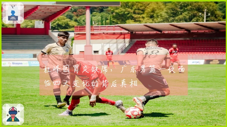杜峰因胃炎缺席，广东男篮一夜面临四大变化的背后真相
