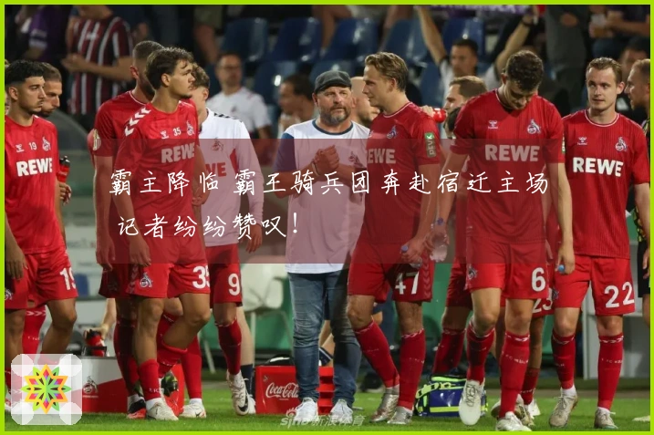 霸主降临 霸王骑兵团奔赴宿迁主场 记者纷纷赞叹！