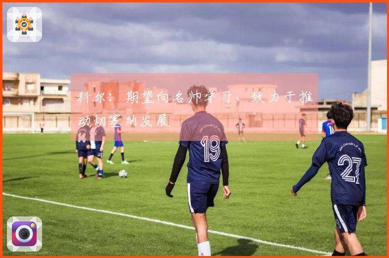 科尔：期望向名帅学习，致力于推动切塞纳发展