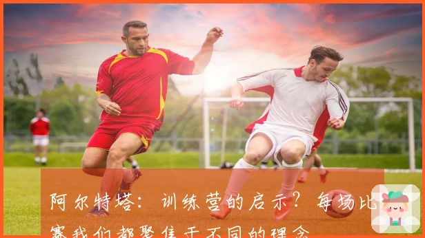 阿尔特塔：训练营的启示？每场比赛我们都聚焦于不同的理念